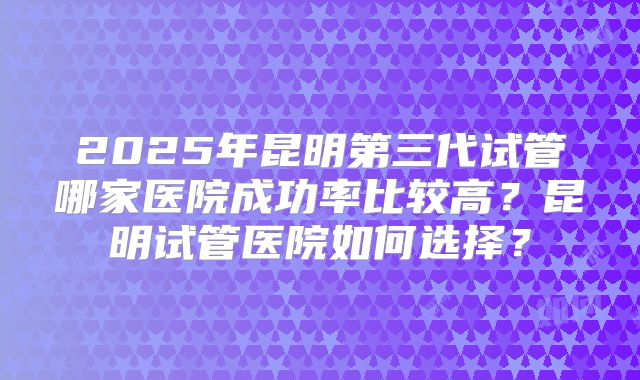 2025年昆明第三代试管哪家医院成功率比较高？昆明试管医院如何选择？