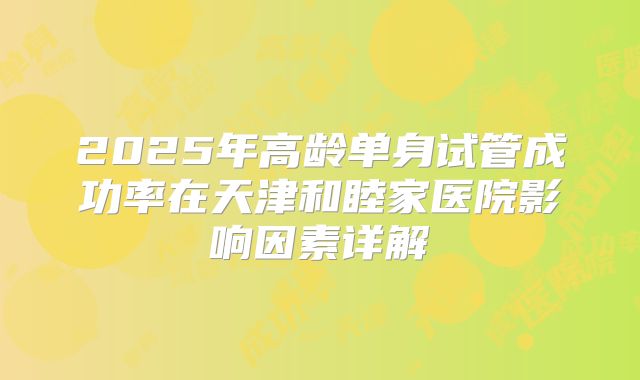 2025年高龄单身试管成功率在天津和睦家医院影响因素详解