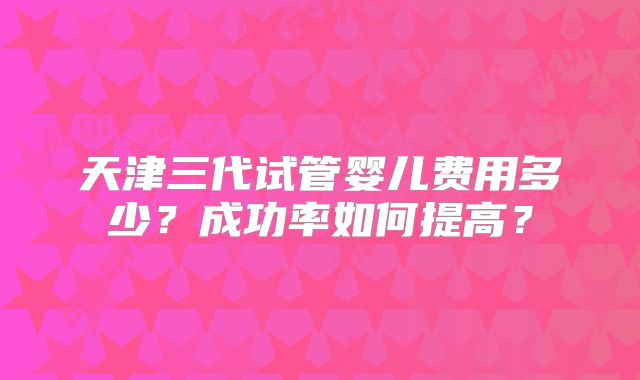天津三代试管婴儿费用多少?成功率如何提高?