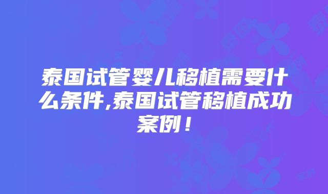 泰国试管婴儿移植需要什么条件,泰国试管移植成功案例!