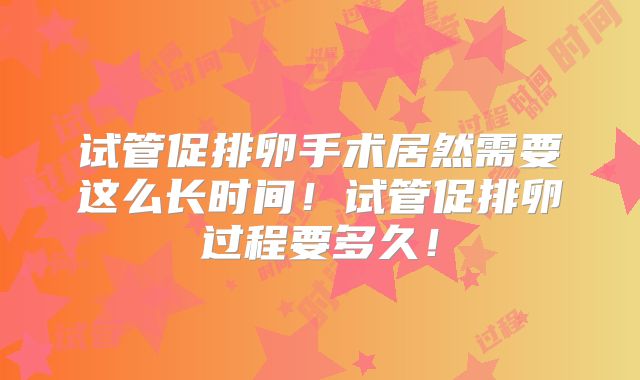 试管促排卵手术居然需要这么长时间!试管促排卵过程要多久!