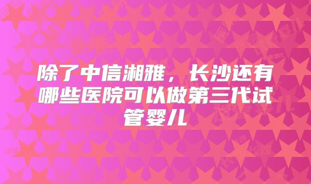 除了中信湘雅，长沙还有哪些医院可以做第三代试管婴儿