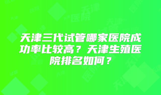天津三代试管哪家医院成功率比较高？天津生殖医院排名如何？