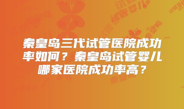 秦皇岛三代试管医院成功率如何?秦皇岛试管婴儿哪家医院成功率高?