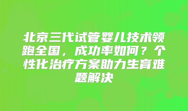 北京三代试管婴儿技术领跑全国，成功率如何？个性化治疗方案助力生育难题解决