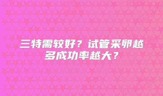 三特需较好?试管采卵越多成功率越大?