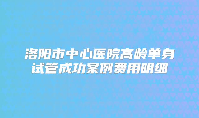洛阳市中心医院高龄单身试管成功案例费用明细