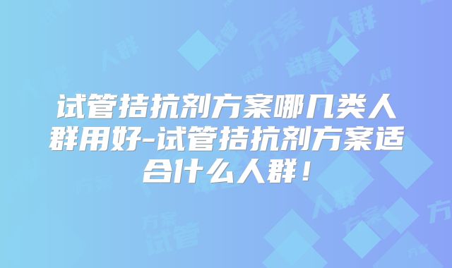 试管拮抗剂方案哪几类人群用好-试管拮抗剂方案适合什么人群!