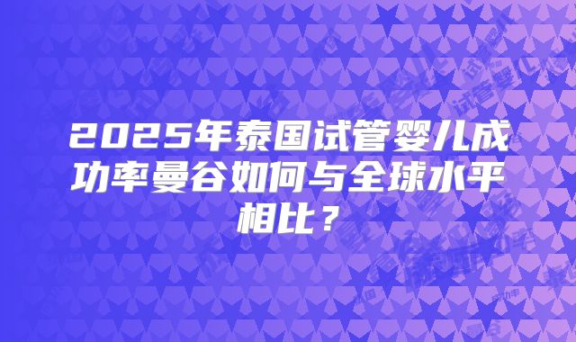 2025年泰国试管婴儿成功率曼谷如何与全球水平相比?