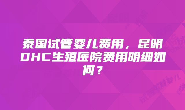 泰国试管婴儿费用,昆明DHC生殖医院费用明细如何?