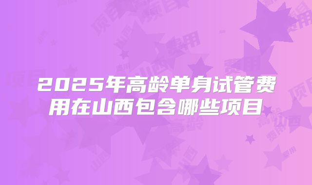 2025年高龄单身试管费用在山西包含哪些项目