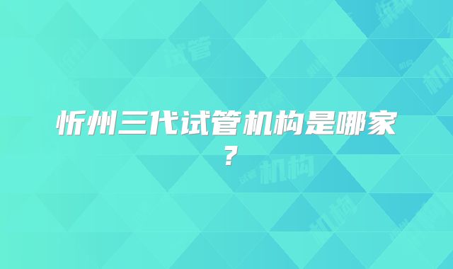忻州三代试管机构是哪家？