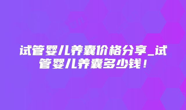 试管婴儿养囊价格分享_试管婴儿养囊多少钱!