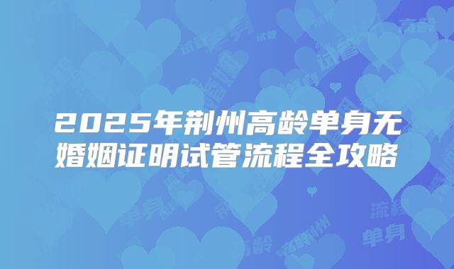 2025年荆州高龄单身无婚姻证明试管流程全攻略