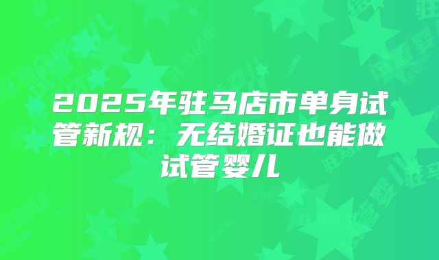2025年驻马店市单身试管新规:无结婚证也能做试管婴儿