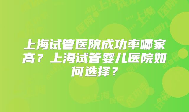 上海试管医院成功率哪家高？上海试管婴儿医院如何选择？