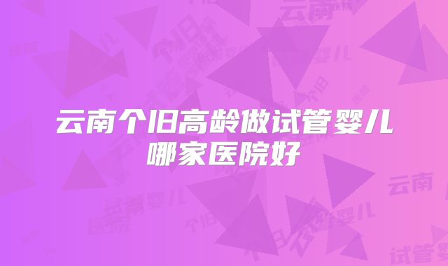 云南个旧高龄做试管婴儿哪家医院好