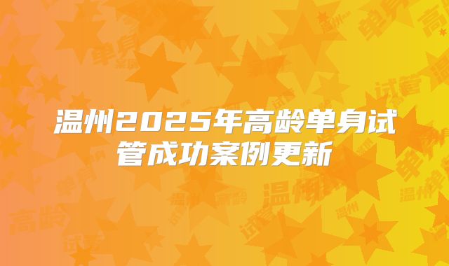 温州2025年高龄单身试管成功案例更新