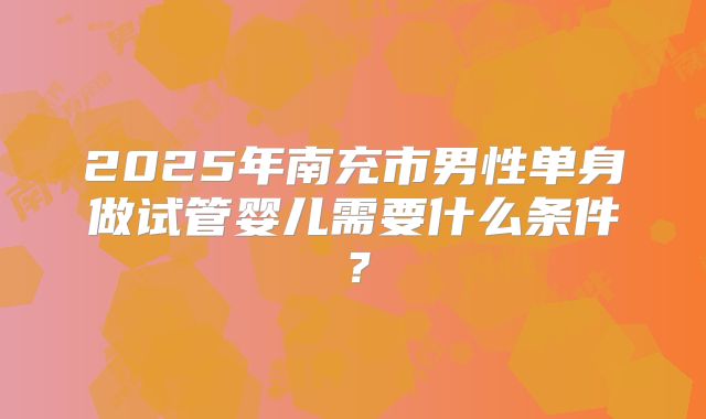 2025年南充市男性单身做试管婴儿需要什么条件?