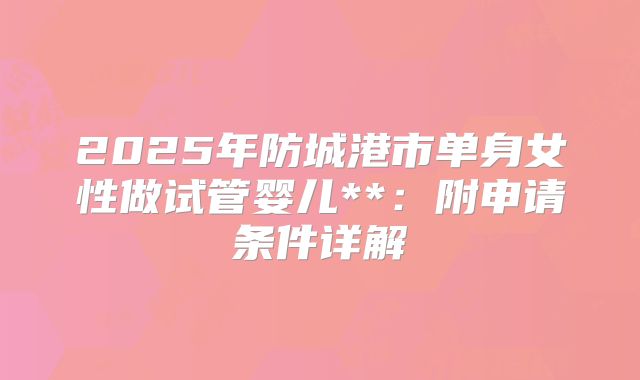 2025年防城港市单身女性做试管婴儿**：附申请条件详解