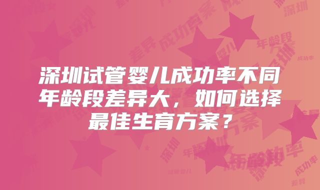 深圳试管婴儿成功率不同年龄段差异大，如何选择最佳生育方案？