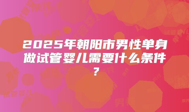 2025年朝阳市男性单身做试管婴儿需要什么条件？