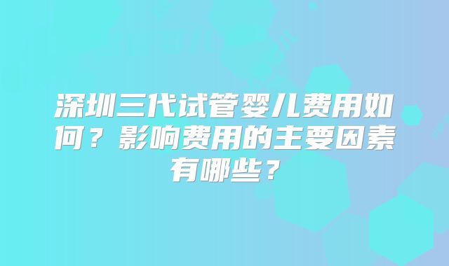 深圳三代试管婴儿费用如何？影响费用的主要因素有哪些？