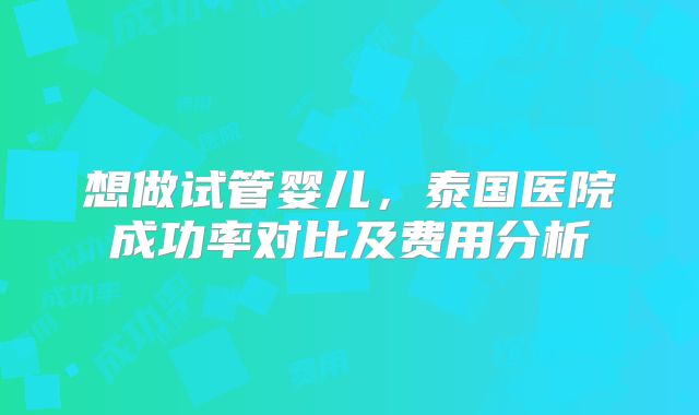 想做试管婴儿，泰国医院成功率对比及费用分析