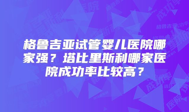 格鲁吉亚试管婴儿医院哪家强?塔比里斯利哪家医院成功率比较高?