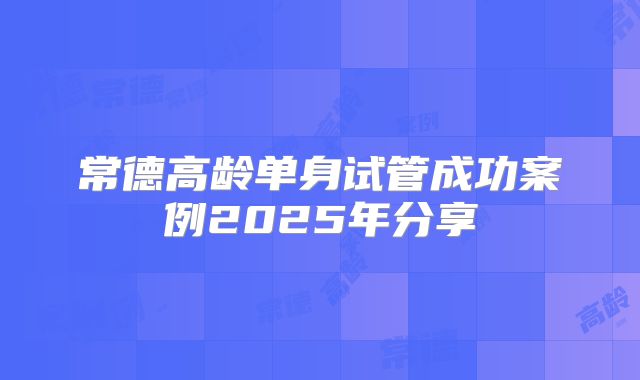 常德高龄单身试管成功案例2025年分享
