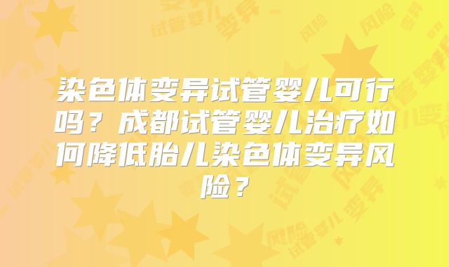 染色体变异试管婴儿可行吗?成都试管婴儿治疗如何降低胎儿染色体变异风险?