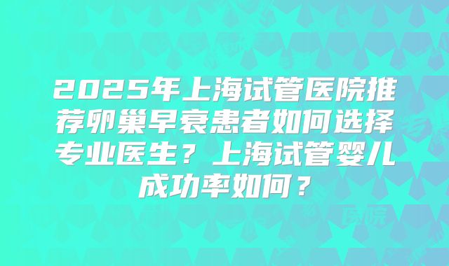 2025年上海试管医院推荐卵巢早衰患者如何选择专业医生?上海试管婴儿成功率如何?
