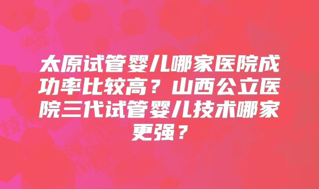 太原试管婴儿哪家医院成功率比较高？山西公立医院三代试管婴儿技术哪家更强？