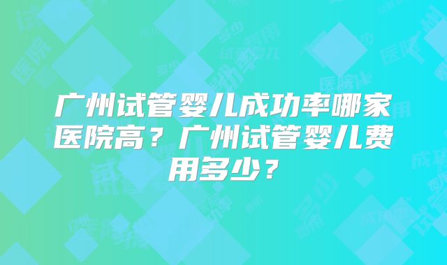 广州试管婴儿成功率哪家医院高?广州试管婴儿费用多少?