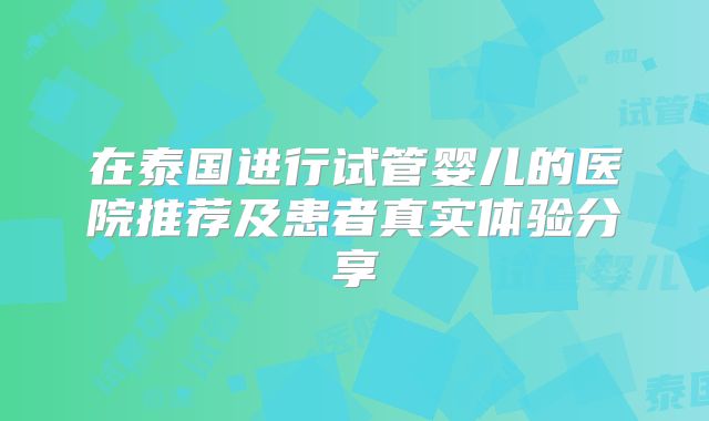 在泰国进行试管婴儿的医院推荐及患者真实体验分享