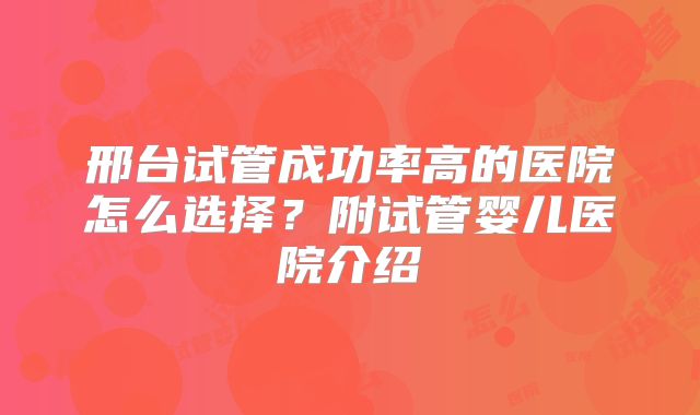 邢台试管成功率高的医院怎么选择？附试管婴儿医院介绍