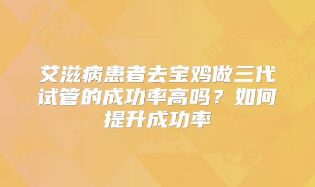 艾滋病患者去宝鸡做三代试管的成功率高吗?如何提升成功率
