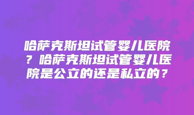 哈萨克斯坦试管婴儿医院?哈萨克斯坦试管婴儿医院是公立的还是私立的?