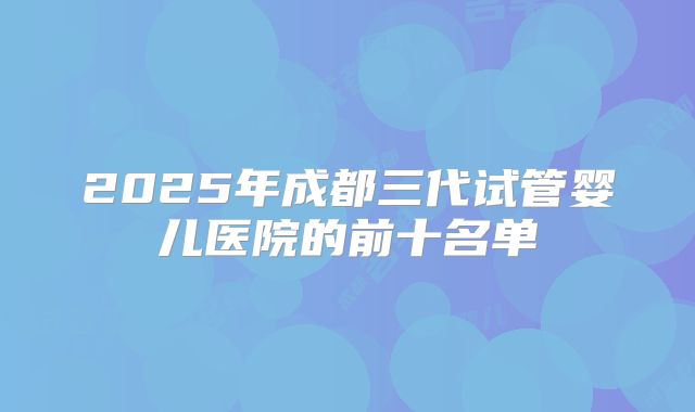 2025年成都三代试管婴儿医院的前十名单