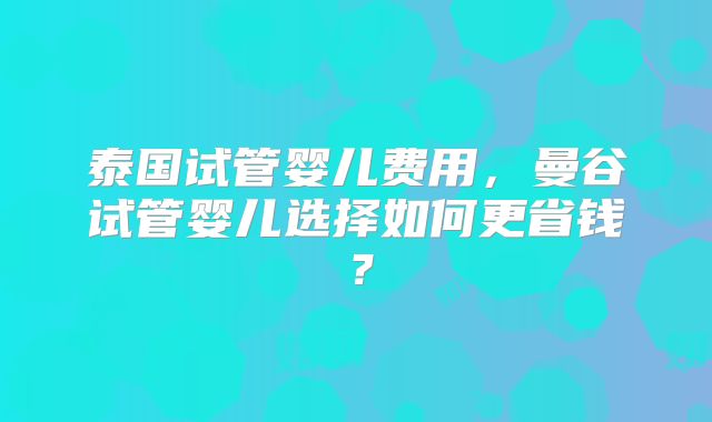 泰国试管婴儿费用,曼谷试管婴儿选择如何更省钱?