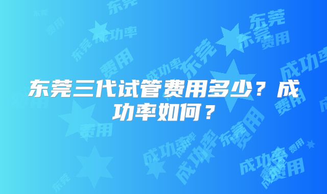 东莞三代试管费用多少？成功率如何？