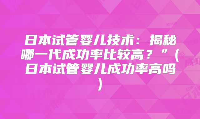 日本试管婴儿技术:揭秘哪一代成功率比较高?”(日本试管婴儿成功率高吗)