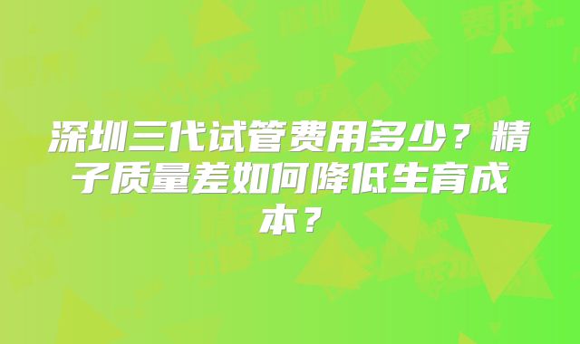 深圳三代试管费用多少？精子质量差如何降低生育成本？