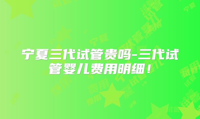 宁夏三代试管贵吗-三代试管婴儿费用明细!
