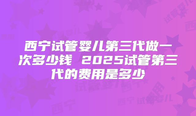 西宁试管婴儿第三代做一次多少钱 2025试管第三代的费用是多少