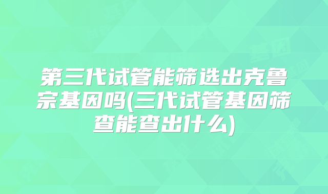 第三代试管能筛选出克鲁宗基因吗(三代试管基因筛查能查出什么)