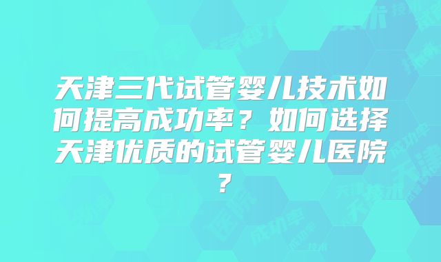 天津三代试管婴儿技术如何提高成功率？如何选择天津优质的试管婴儿医院？