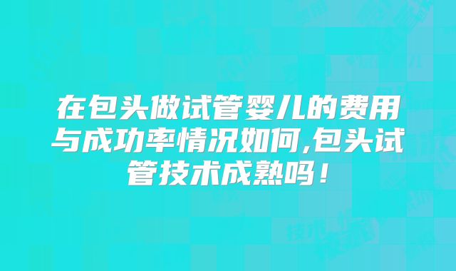 在包头做试管婴儿的费用与成功率情况如何,包头试管技术成熟吗!