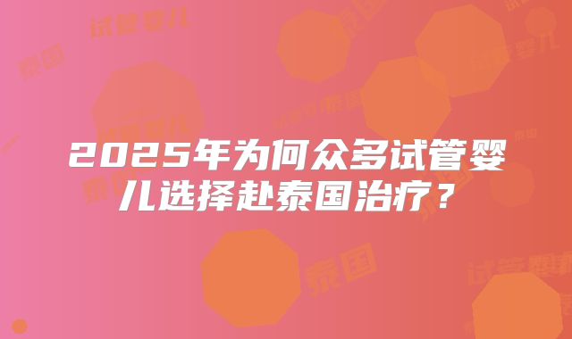 2025年为何众多试管婴儿选择赴泰国治疗？