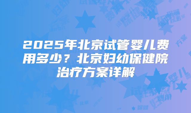 2025年北京试管婴儿费用多少?北京妇幼保健院治疗方案详解